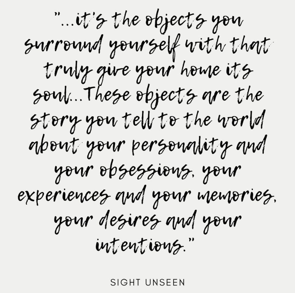 “…it’s the objects you surround yourself with that truly give your home its soul… These objects are the story you tell the world about your personality and your obsessions, your experiences and your memories, your desires and your intentions.”
